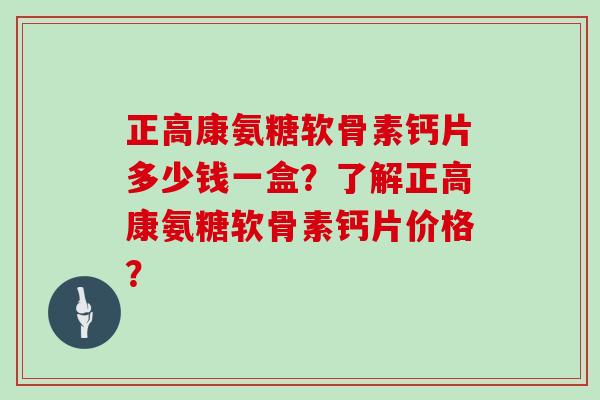 正高康氨糖软骨素钙片多少钱一盒?了解正高康氨糖软骨素钙片价格? 正高康氨糖软骨素钙片多少钱一盒?了解正高康氨糖软骨素钙片价格?