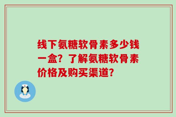 线下氨糖软骨素多少钱一盒？了解氨糖软骨素价格及购买渠道？