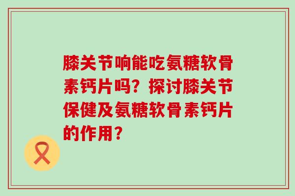膝关节响能吃氨糖软骨素钙片吗?探讨膝关节保健及氨糖软骨素钙片的作用? 膝关节响能吃氨糖软骨素钙片吗?探讨膝关节保健及氨糖软骨素钙片的作用?