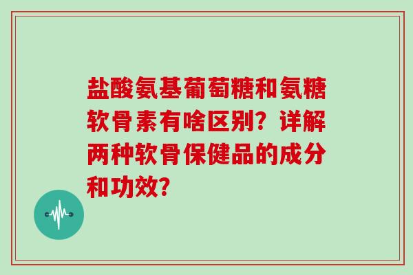 盐酸氨基葡萄糖和氨糖软骨素有啥区别？详解两种软骨保健品的成分和功效？