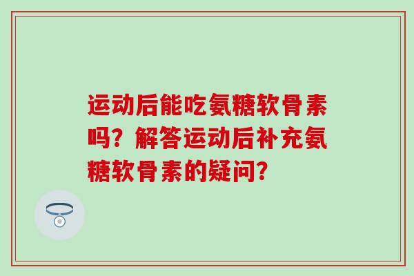 运动后能吃氨糖软骨素吗?解答运动后补充氨糖软骨素的疑问? 运动后能吃氨糖软骨素吗?解答运动后补充氨糖软骨素的疑问?