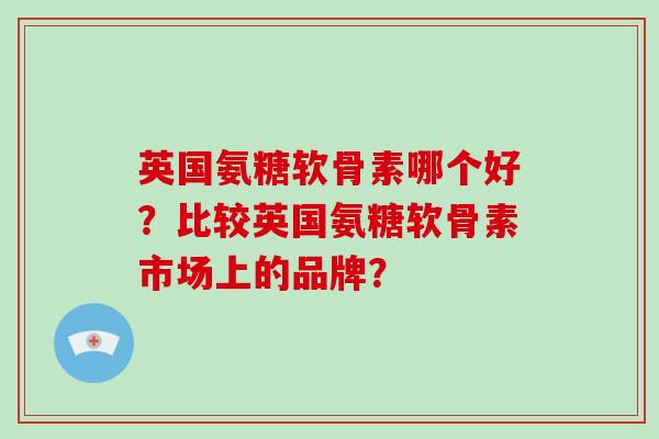 英国氨糖软骨素哪个好?比较英国氨糖软骨素市场上的品牌? 英国氨糖软骨素哪个好?比较英国氨糖软骨素市场上的品牌?