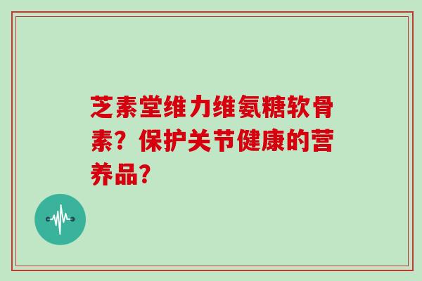 芝素堂维力维氨糖软骨素？保护关节健康的营养品？