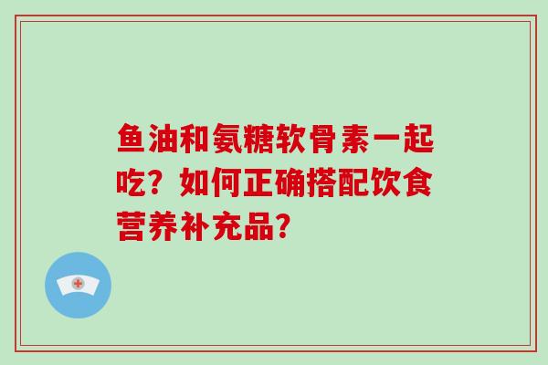 鱼油和氨糖软骨素一起吃？如何正确搭配饮食营养补充品？