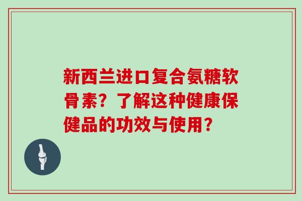 新西兰进口复合氨糖软骨素?了解这种健康保健品的功效与使用? 新西兰进口复合氨糖软骨素?了解这种健康保健品的功效与使用?