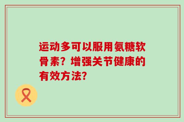 运动多可以服用氨糖软骨素？增强关节健康的有效方法？