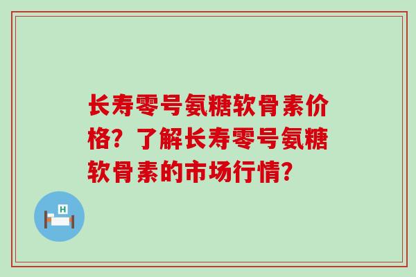 长寿零号氨糖软骨素价格？了解长寿零号氨糖软骨素的市场行情？