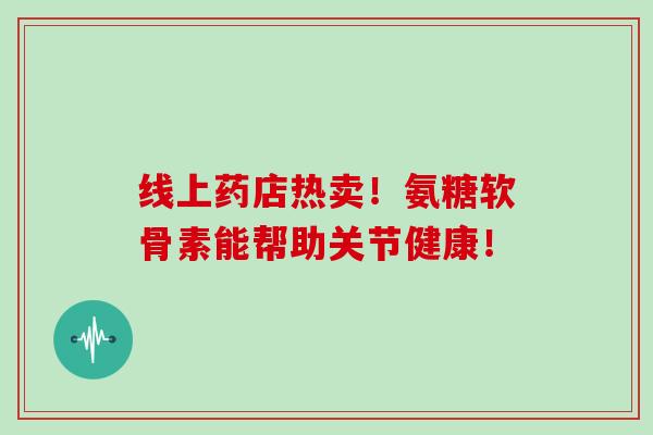 线上药店热卖!氨糖软骨素能帮助关节健康! 线上药店热卖!氨糖软骨素能帮助关节健康!
