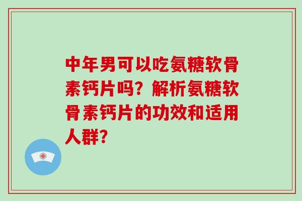 中年男可以吃氨糖软骨素钙片吗?解析氨糖软骨素钙片的功效和适用人群? 中年男可以吃氨糖软骨素钙片吗?解析氨糖软骨素钙片的功效和适用人群?