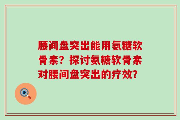 腰间盘突出能用氨糖软骨素?探讨氨糖软骨素对腰间盘突出的疗效? 腰间盘突出能用氨糖软骨素?探讨氨糖软骨素对腰间盘突出的疗效?