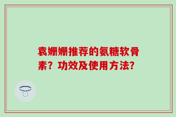 袁姗姗推荐的氨糖软骨素?功效及使用方法? 袁姗姗推荐的氨糖软骨素?功效及使用方法?