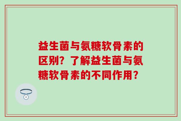 益生菌与氨糖软骨素的区别?了解益生菌与氨糖软骨素的不同作用? 益生菌与氨糖软骨素的区别?了解益生菌与氨糖软骨素的不同作用?