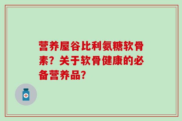 营养屋谷比利氨糖软骨素?关于软骨健康的必备营养品? 营养屋谷比利氨糖软骨素?关于软骨健康的必备营养品?