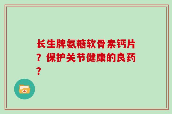 长生牌氨糖软骨素钙片?保护关节健康的良药? 长生牌氨糖软骨素钙片?保护关节健康的良药?