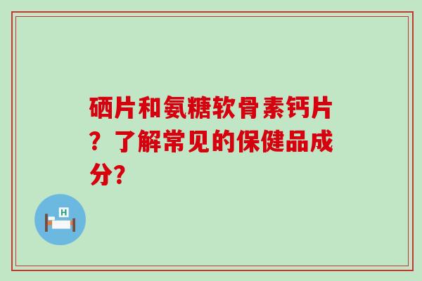 硒片和氨糖软骨素钙片?了解常见的保健品成分? 硒片和氨糖软骨素钙片?了解常见的保健品成分?