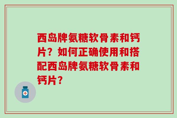 西岛牌氨糖软骨素和钙片？如何正确使用和搭配西岛牌氨糖软骨素和钙片？