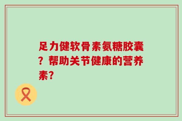 足力健软骨素氨糖胶囊?帮助关节健康的营养素? 足力健软骨素氨糖胶囊?帮助关节健康的营养素?