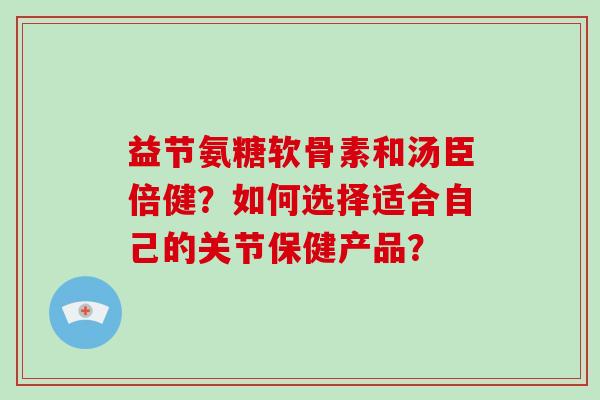 益节氨糖软骨素和汤臣倍健？如何选择适合自己的关节保健产品？