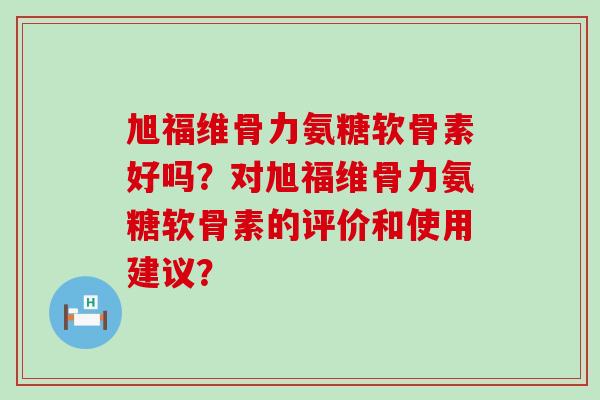 旭福维骨力氨糖软骨素好吗?对旭福维骨力氨糖软骨素的评价和使用建议? 旭福维骨力氨糖软骨素好吗?对旭福维骨力氨糖软骨素的评价和使用建议?