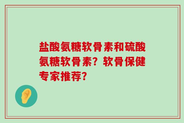 盐酸氨糖软骨素和硫酸氨糖软骨素?软骨保健专家推荐? 盐酸氨糖软骨素和硫酸氨糖软骨素?软骨保健专家推荐?