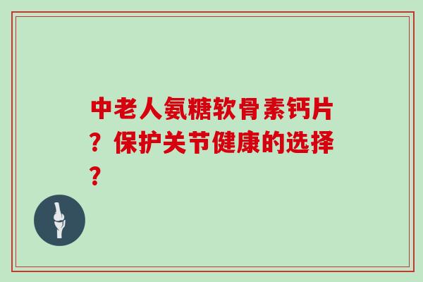 中老人氨糖软骨素钙片?保护关节健康的选择? 中老人氨糖软骨素钙片?保护关节健康的选择?