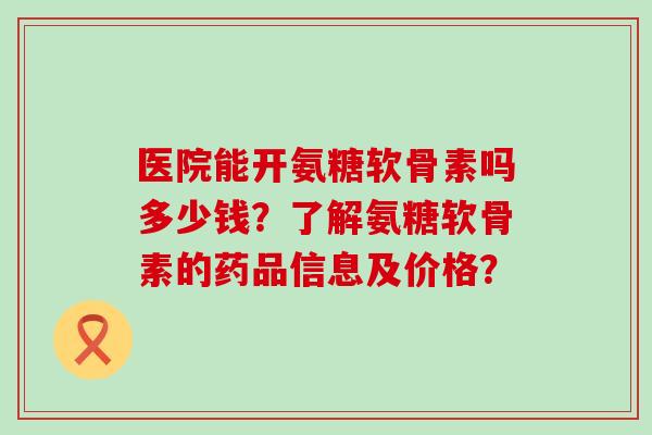 医院能开氨糖软骨素吗多少钱？了解氨糖软骨素的药品信息及价格？