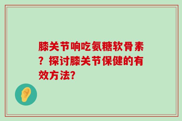 膝关节响吃氨糖软骨素？探讨膝关节保健的有效方法？