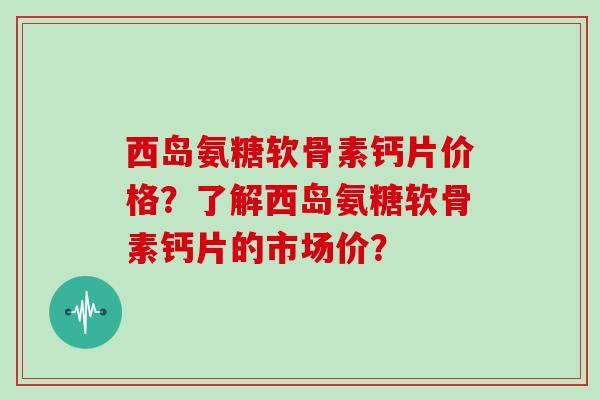 西岛氨糖软骨素钙片价格?了解西岛氨糖软骨素钙片的市场价? 西岛氨糖软骨素钙片价格?了解西岛氨糖软骨素钙片的市场价?