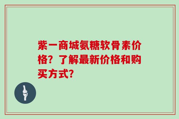 紫一商城氨糖软骨素价格？了解新价格和购买方式？