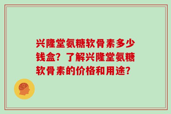 兴隆堂氨糖软骨素多少钱盒?了解兴隆堂氨糖软骨素的价格和用途? 兴隆堂氨糖软骨素多少钱盒?了解兴隆堂氨糖软骨素的价格和用途?