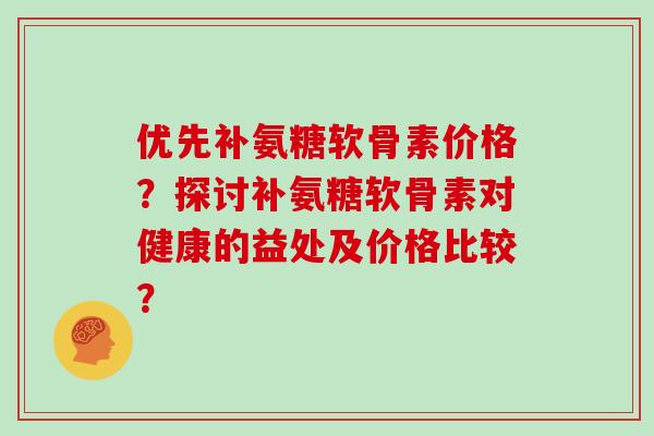 优先补氨糖软骨素价格?探讨补氨糖软骨素对健康的益处及价格比较? 优先补氨糖软骨素价格?探讨补氨糖软骨素对健康的益处及价格比较?