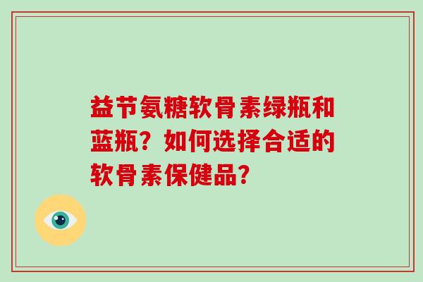 益节氨糖软骨素绿瓶和蓝瓶？如何选择合适的软骨素保健品？