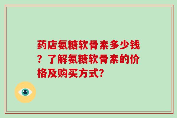 药店氨糖软骨素多少钱？了解氨糖软骨素的价格及购买方式？