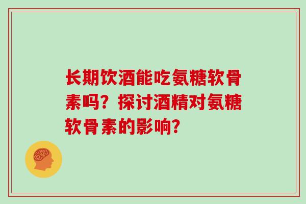 长期饮酒能吃氨糖软骨素吗?探讨酒精对氨糖软骨素的影响? 长期饮酒能吃氨糖软骨素吗?探讨酒精对氨糖软骨素的影响?