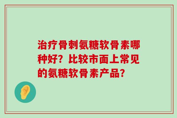 氨糖软骨素哪种好？比较市面上常见的氨糖软骨素产品？