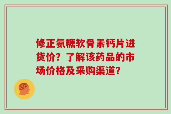 修正氨糖软骨素钙片进货价？了解该药品的市场价格及采购渠道？
