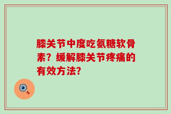 膝关节中度吃氨糖软骨素?缓解膝关节的有效方法? 膝关节中度吃氨糖软骨素?缓解膝关节的有效方法?