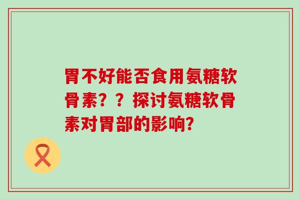 胃不好能否食用氨糖软骨素??探讨氨糖软骨素对胃部的影响? 胃不好能否食用氨糖软骨素??探讨氨糖软骨素对胃部的影响?