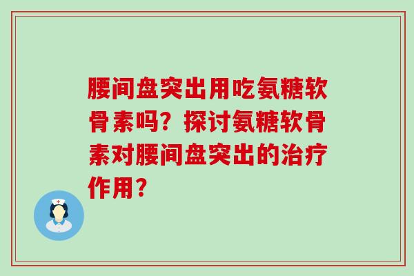 腰间盘突出用吃氨糖软骨素吗?探讨氨糖软骨素对腰间盘突出的作用? 腰间盘突出用吃氨糖软骨素吗?探讨氨糖软骨素对腰间盘突出的作用?