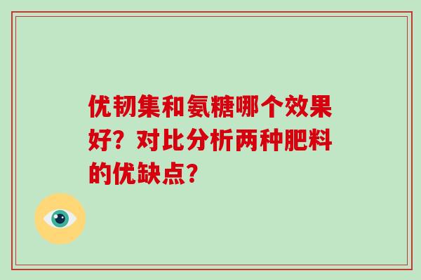 优韧集和氨糖哪个效果好?对比分析两种肥料的优缺点? 优韧集和氨糖哪个效果好?对比分析两种肥料的优缺点?