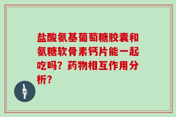 盐酸氨基葡萄糖胶囊和氨糖软骨素钙片能一起吃吗?相互作用分析? 盐酸氨基葡萄糖胶囊和氨糖软骨素钙片能一起吃吗?相互作用分析?