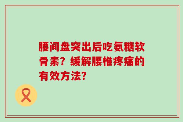 腰间盘突出后吃氨糖软骨素?缓解腰椎的有效方法? 腰间盘突出后吃氨糖软骨素?缓解腰椎的有效方法?