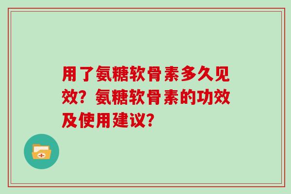 用了氨糖软骨素多久见效?氨糖软骨素的功效及使用建议? 用了氨糖软骨素多久见效?氨糖软骨素的功效及使用建议?