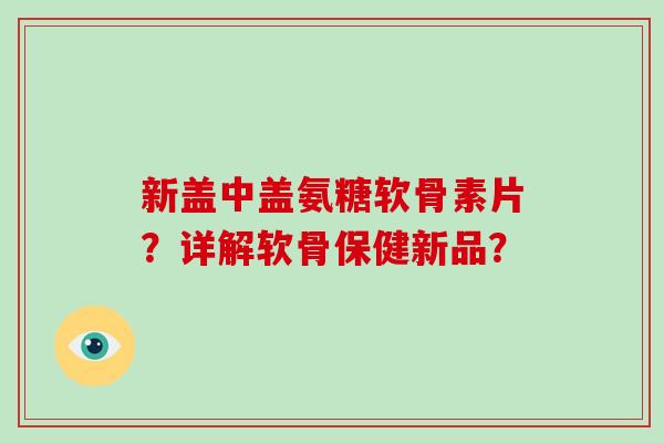 新盖中盖氨糖软骨素片?详解软骨保健新品? 新盖中盖氨糖软骨素片?详解软骨保健新品?