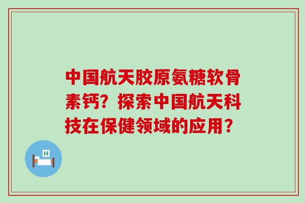 中国航天胶原氨糖软骨素钙?探索中国航天科技在保健领域的应用? 中国航天胶原氨糖软骨素钙?探索中国航天科技在保健领域的应用?