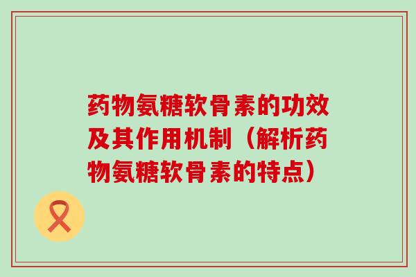 氨糖软骨素的功效及其作用机制（解析氨糖软骨素的特点）