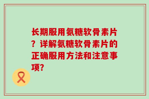 长期服用氨糖软骨素片?详解氨糖软骨素片的正确服用方法和注意事项? 长期服用氨糖软骨素片?详解氨糖软骨素片的正确服用方法和注意事项?