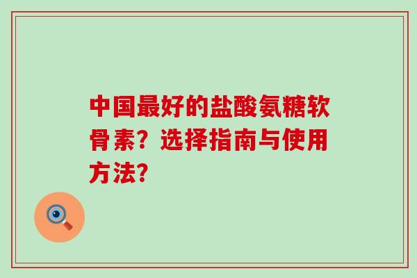 中国好的盐酸氨糖软骨素?选择指南与使用方法? 中国好的盐酸氨糖软骨素?选择指南与使用方法?