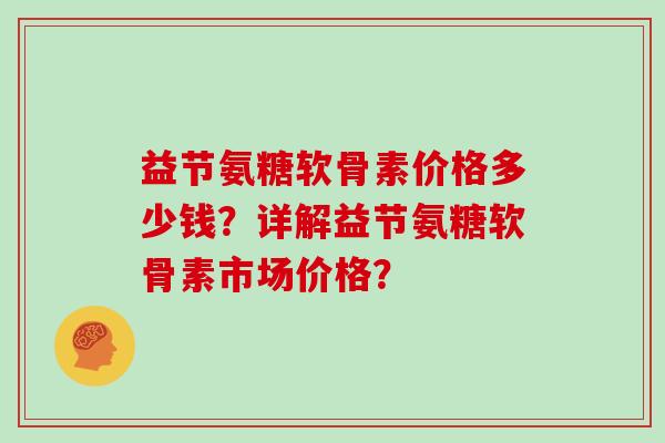 益节氨糖软骨素价格多少钱?详解益节氨糖软骨素市场价格? 益节氨糖软骨素价格多少钱?详解益节氨糖软骨素市场价格?