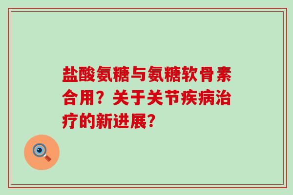 盐酸氨糖与氨糖软骨素合用？关于关节的新进展？